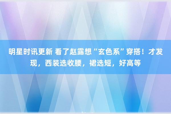 明星时讯更新 看了赵露想“玄色系”穿搭！才发现，西装选收腰，裙选短，好高等