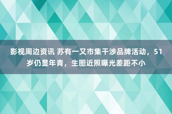 影视周边资讯 苏有一又市集干涉品牌活动，51岁仍显年青，生图近照曝光差距不小