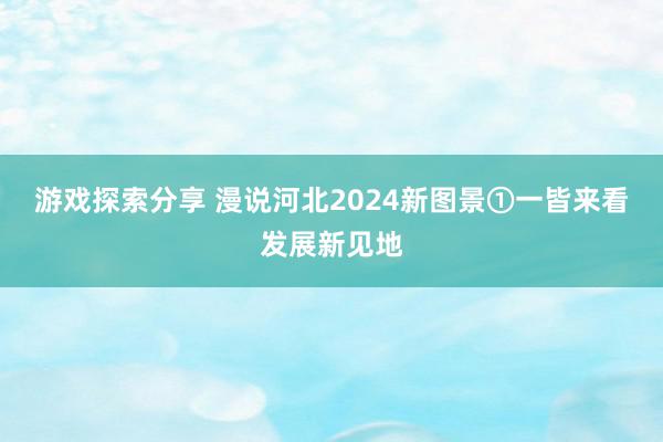 游戏探索分享 漫说河北2024新图景①一皆来看发展新见地