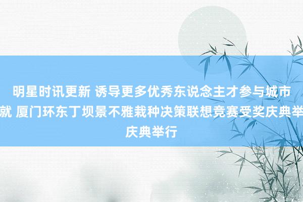 明星时讯更新 诱导更多优秀东说念主才参与城市成就 厦门环东丁坝景不雅栽种决策联想竞赛受奖庆典举行