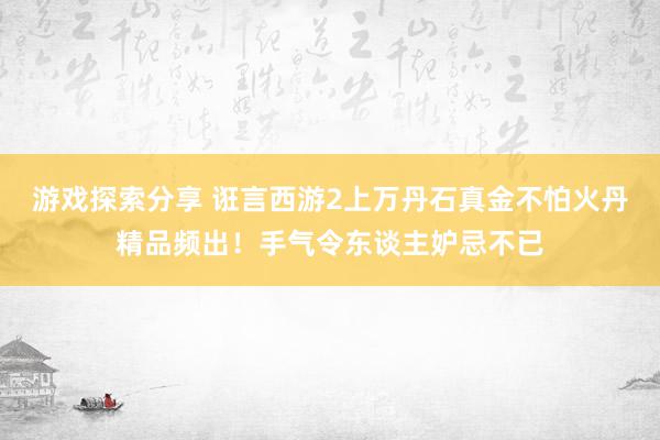 游戏探索分享 诳言西游2上万丹石真金不怕火丹精品频出！手气令东谈主妒忌不已