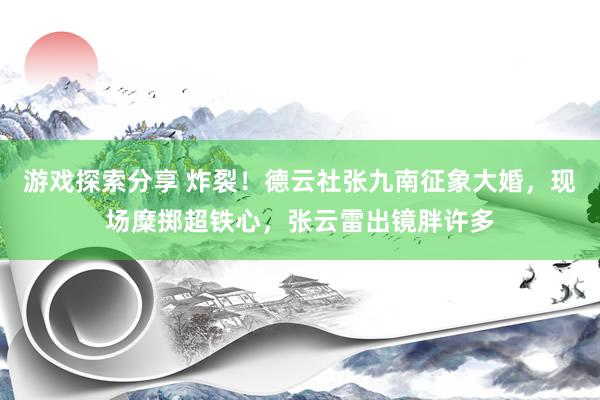 游戏探索分享 炸裂！德云社张九南征象大婚，现场糜掷超铁心，张云雷出镜胖许多