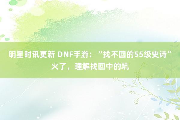 明星时讯更新 DNF手游：“找不回的55级史诗”火了，理解找回中的坑