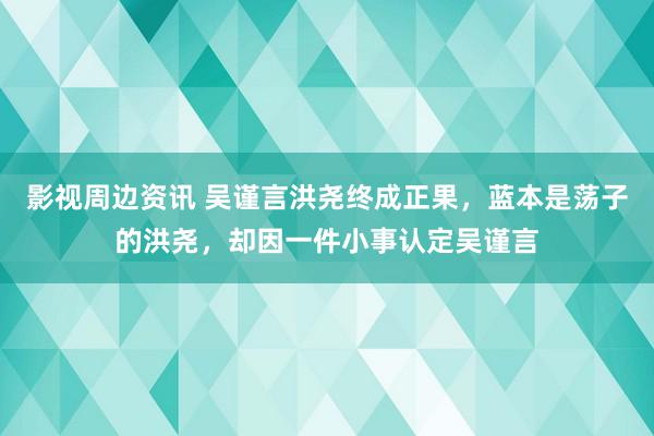 影视周边资讯 吴谨言洪尧终成正果，蓝本是荡子的洪尧，却因一件小事认定吴谨言