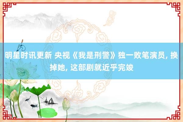 明星时讯更新 央视《我是刑警》独一败笔演员, 换掉她, 这部剧就近乎完竣