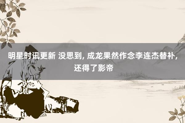 明星时讯更新 没思到, 成龙果然作念李连杰替补, 还得了影帝