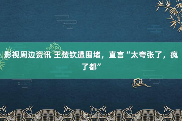 影视周边资讯 王楚钦遭围堵，直言“太夸张了，疯了都”