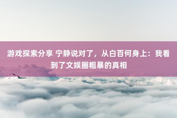 游戏探索分享 宁静说对了，从白百何身上：我看到了文娱圈粗暴的真相