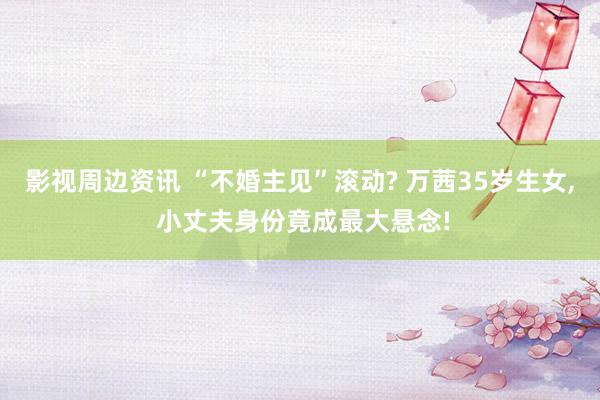 影视周边资讯 “不婚主见”滚动? 万茜35岁生女, 小丈夫身份竟成最大悬念!