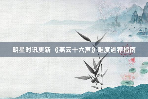 明星时讯更新 《燕云十六声》难度遴荐指南