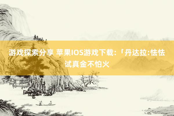 游戏探索分享 苹果IOS游戏下载:「丹达拉:怯怯试真金不怕火