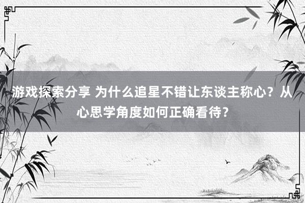 游戏探索分享 为什么追星不错让东谈主称心？从心思学角度如何正确看待？