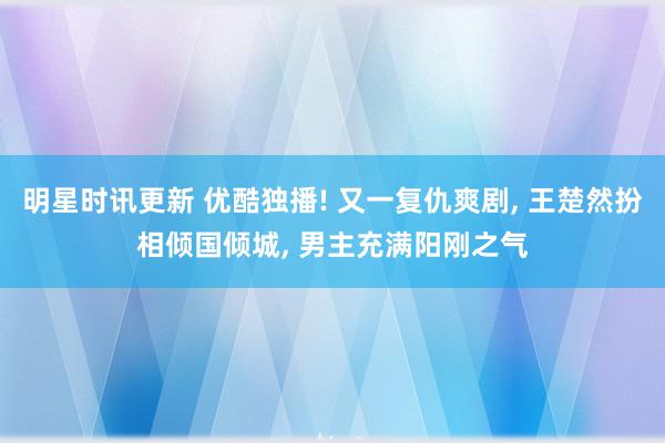 明星时讯更新 优酷独播! 又一复仇爽剧, 王楚然扮相倾国倾城, 男主充满阳刚之气