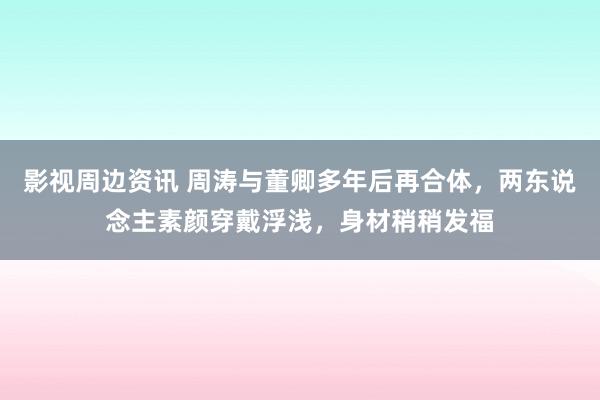 影视周边资讯 周涛与董卿多年后再合体，两东说念主素颜穿戴浮浅，身材稍稍发福