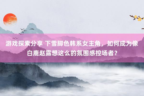 游戏探索分享 下雪脚色韩系女主角，如何成为像白鹿赵露想这么的氛围感控场者？