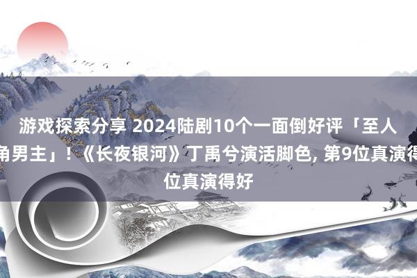 游戏探索分享 2024陆剧10个一面倒好评「至人选角男主」! 《长夜银河》丁禹兮演活脚色, 第9位真演得好