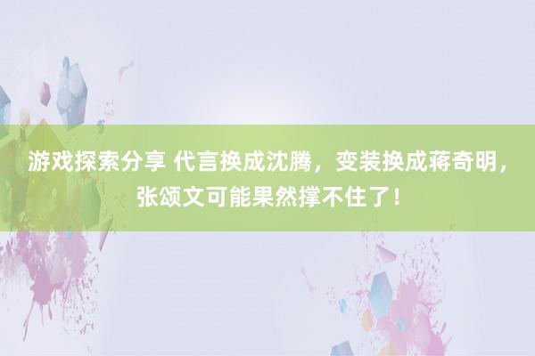 游戏探索分享 代言换成沈腾，变装换成蒋奇明，张颂文可能果然撑不住了！