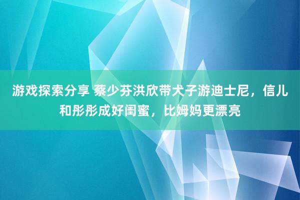 游戏探索分享 蔡少芬洪欣带犬子游迪士尼，信儿和彤彤成好闺蜜，比姆妈更漂亮