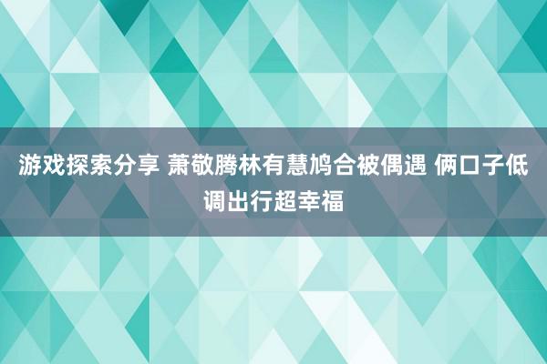 游戏探索分享 萧敬腾林有慧鸠合被偶遇 俩口子低调出行超幸福