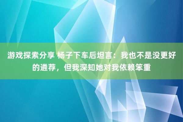 游戏探索分享 杨子下车后坦言：我也不是没更好的遴荐，但我深知她对我依赖笨重