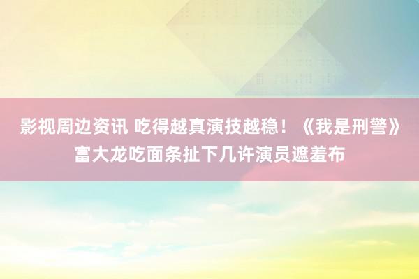 影视周边资讯 吃得越真演技越稳！《我是刑警》富大龙吃面条扯下几许演员遮羞布