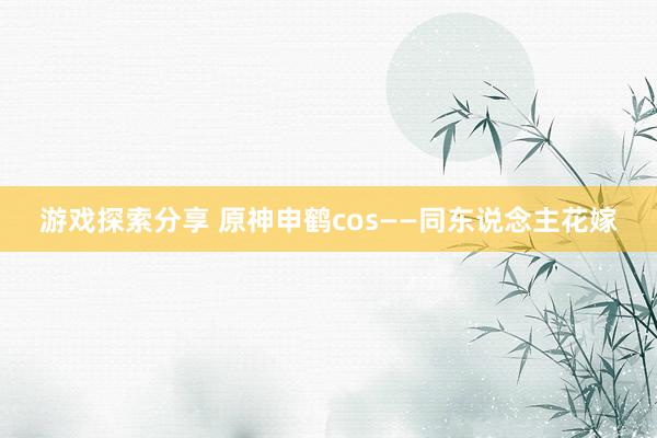 游戏探索分享 原神申鹤cos——同东说念主花嫁