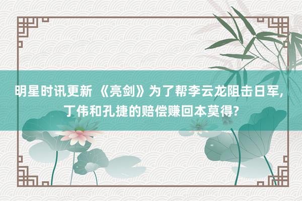 明星时讯更新 《亮剑》为了帮李云龙阻击日军, 丁伟和孔捷的赔偿赚回本莫得?