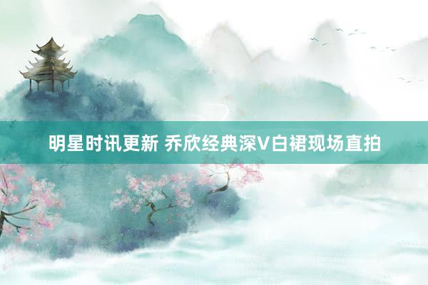 明星时讯更新 乔欣经典深V白裙现场直拍