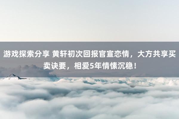 游戏探索分享 黄轩初次回报官宣恋情，大方共享买卖诀要，相爱5年情愫沉稳！