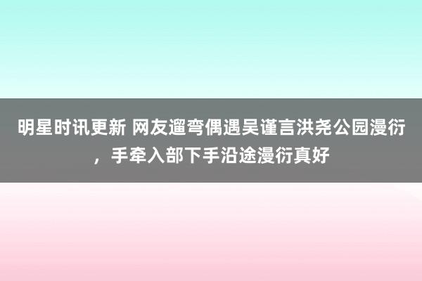 明星时讯更新 网友遛弯偶遇吴谨言洪尧公园漫衍，手牵入部下手沿途漫衍真好