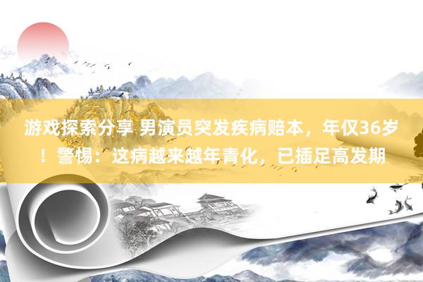 游戏探索分享 男演员突发疾病赔本，年仅36岁！警惕：这病越来越年青化，已插足高发期