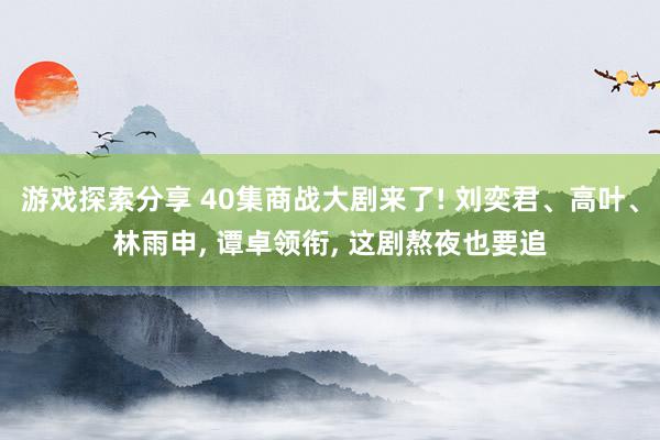 游戏探索分享 40集商战大剧来了! 刘奕君、高叶、林雨申, 谭卓领衔, 这剧熬夜也要追