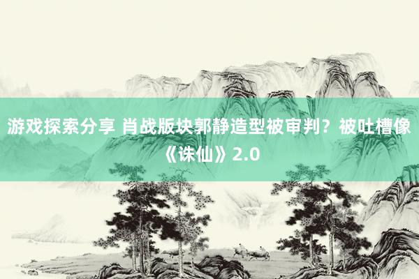 游戏探索分享 肖战版块郭静造型被审判？被吐槽像《诛仙》2.0