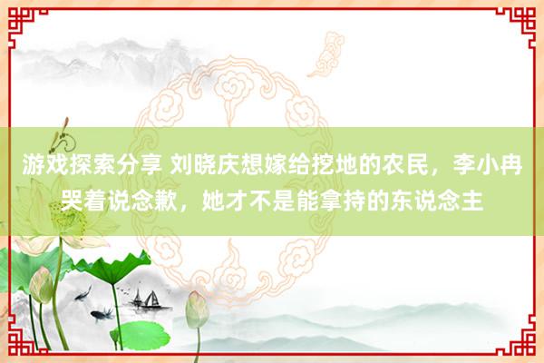 游戏探索分享 刘晓庆想嫁给挖地的农民，李小冉哭着说念歉，她才不是能拿持的东说念主