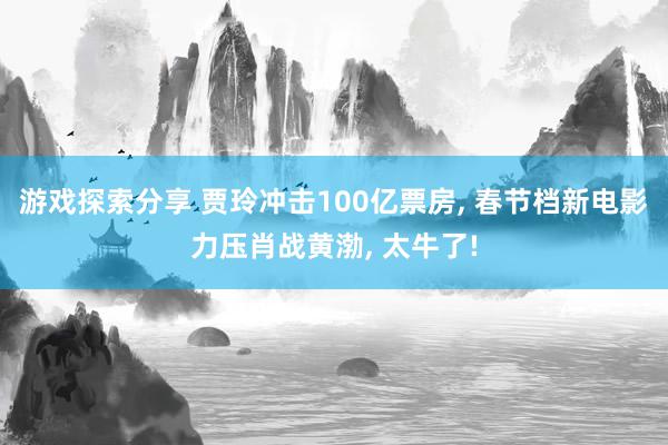 游戏探索分享 贾玲冲击100亿票房, 春节档新电影力压肖战黄渤, 太牛了!