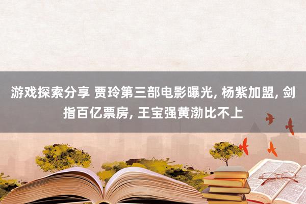 游戏探索分享 贾玲第三部电影曝光, 杨紫加盟, 剑指百亿票房, 王宝强黄渤比不上