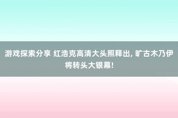 游戏探索分享 红浩克高清大头照释出, 旷古木乃伊将转头大银幕!