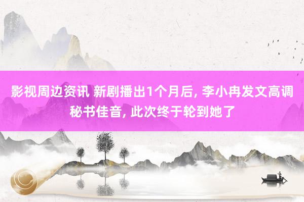 影视周边资讯 新剧播出1个月后, 李小冉发文高调秘书佳音, 此次终于轮到她了