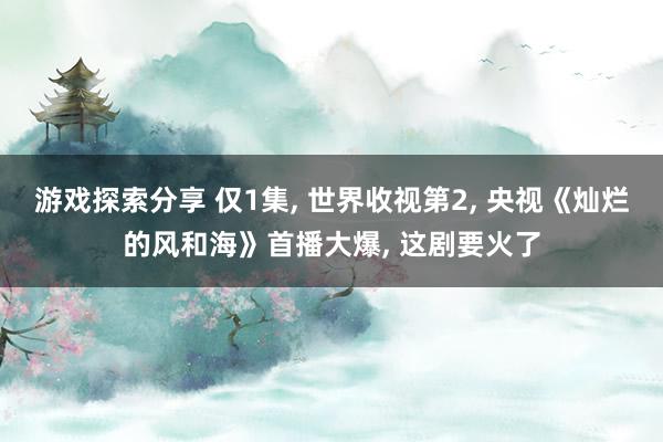 游戏探索分享 仅1集, 世界收视第2, 央视《灿烂的风和海》首播大爆, 这剧要火了