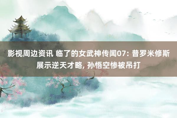 影视周边资讯 临了的女武神传闻07: 普罗米修斯展示逆天才略, 孙悟空惨被吊打