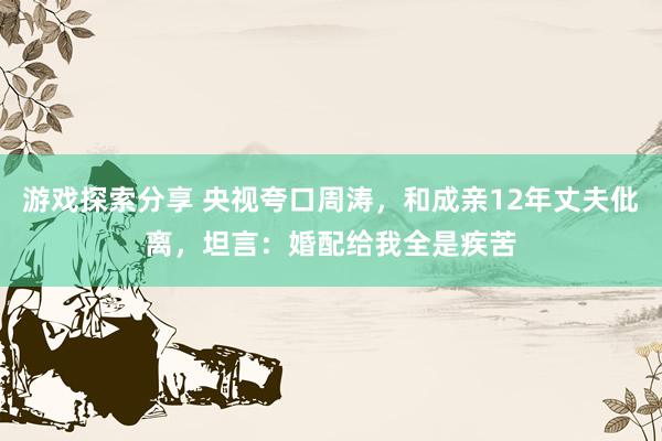 游戏探索分享 央视夸口周涛，和成亲12年丈夫仳离，坦言：婚配给我全是疾苦