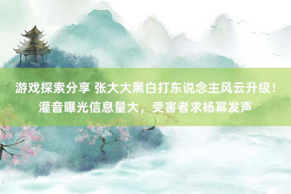 游戏探索分享 张大大黑白打东说念主风云升级！灌音曝光信息量大，受害者求杨幂发声