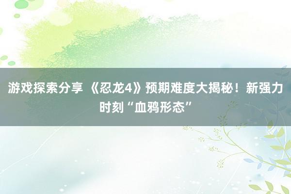 游戏探索分享 《忍龙4》预期难度大揭秘！新强力时刻“血鸦形态”