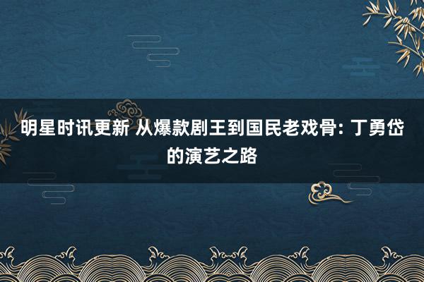 明星时讯更新 从爆款剧王到国民老戏骨: 丁勇岱的演艺之路