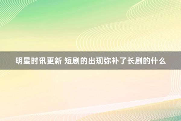 明星时讯更新 短剧的出现弥补了长剧的什么