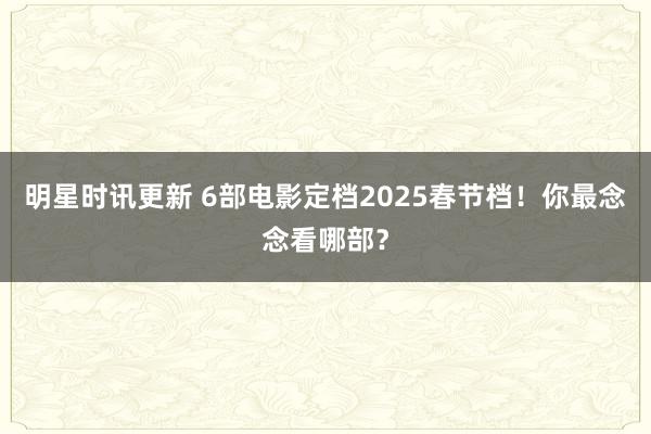 明星时讯更新 6部电影定档2025春节档！你最念念看哪部？