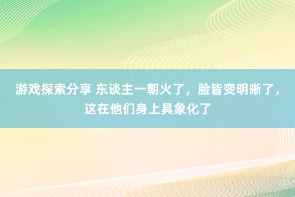 游戏探索分享 东谈主一朝火了，脸皆变明晰了，这在他们身上具象化了