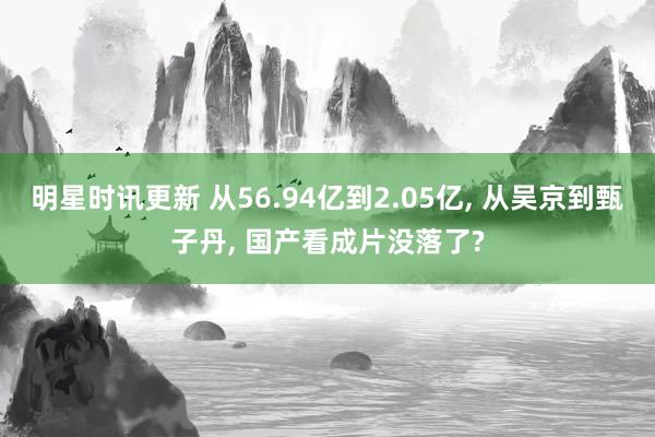 明星时讯更新 从56.94亿到2.05亿, 从吴京到甄子丹, 国产看成片没落了?