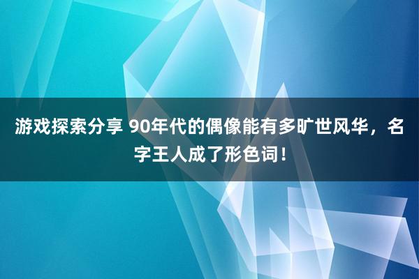 游戏探索分享 90年代的偶像能有多旷世风华，名字王人成了形色词！