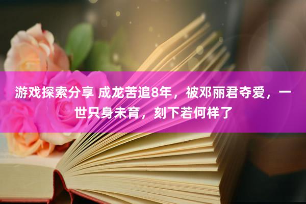 游戏探索分享 成龙苦追8年，被邓丽君夺爱，一世只身未育，刻下若何样了